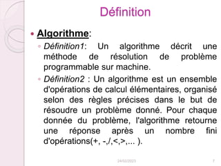 Définition
 Algorithme:
◦ Définition1: Un algorithme décrit une
méthode de résolution de problème
programmable sur machine.
◦ Définition2 : Un algorithme est un ensemble
d'opérations de calcul élémentaires, organisé
selon des règles précises dans le but de
résoudre un problème donné. Pour chaque
donnée du problème, l'algorithme retourne
une réponse après un nombre fini
d'opérations(+, -,/,<,>,... ).
24/02/2023 7
 