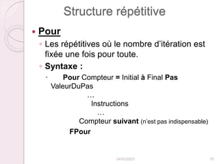 Structure répétitive
 Pour
◦ Les répétitives où le nombre d’itération est
fixée une fois pour toute.
◦ Syntaxe :
 Pour Compteur = Initial à Final Pas
ValeurDuPas
…
Instructions
…
Compteur suivant (n’est pas indispensable)
FPour
24/02/2023 70
 