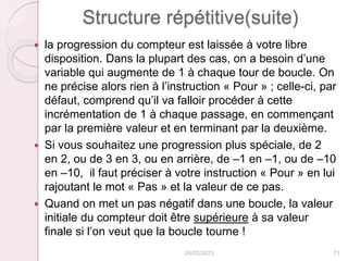 Structure répétitive(suite)
 la progression du compteur est laissée à votre libre
disposition. Dans la plupart des cas, on a besoin d’une
variable qui augmente de 1 à chaque tour de boucle. On
ne précise alors rien à l’instruction « Pour » ; celle-ci, par
défaut, comprend qu’il va falloir procéder à cette
incrémentation de 1 à chaque passage, en commençant
par la première valeur et en terminant par la deuxième.
 Si vous souhaitez une progression plus spéciale, de 2
en 2, ou de 3 en 3, ou en arrière, de –1 en –1, ou de –10
en –10, il faut préciser à votre instruction « Pour » en lui
rajoutant le mot « Pas » et la valeur de ce pas.
 Quand on met un pas négatif dans une boucle, la valeur
initiale du compteur doit être supérieure à sa valeur
finale si l’on veut que la boucle tourne !
24/02/2023 71
 