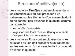 Structure répétitive(suite)
 Les structures TantQue sont employées dans
les situations où l’on doit procéder à un
traitement sur les éléments d’un ensemble dont
on ne connaît pas d’avance la quantité, comme
par exemple :
◦ le contrôle d’une saisie.
◦ la gestion des tours d’un jeu (tant que la partie
n’est pas finie, on recommence).
 Les structures Pour sont employées dans les
situations où l’on doit procéder à un traitement
sur les éléments d’un ensemble dont on connaît
d’avance la quantité.
24/02/2023 72
 