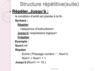 Structure répétitive(suite)
 Répéter..Jusqu’à :
◦ la condition d’arrêt est placée à la fin
◦ Syntaxe :
Répéter
<séquence d’instructions>
Jusqu’à <expression logique>
Frépéter
◦ Exemple :
Num1:=1
Répéter
Ecrire (“Passage numéro : “, Num1)
Num1 = Num1 + 1
Jusqu’à (Num1 >= 15 )
24/02/2023 74
 