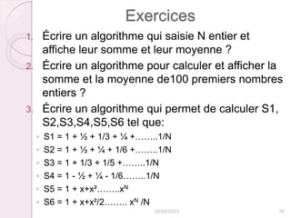 Exercices
1. Écrire un algorithme qui saisie N entier et
affiche leur somme et leur moyenne ?
2. Écrire un algorithme pour calculer et afficher la
somme et la moyenne de100 premiers nombres
entiers ?
3. Écrire un algorithme qui permet de calculer S1,
S2,S3,S4,S5,S6 tel que:
◦ S1 = 1 + ½ + 1/3 + ¼ +……..1/N
◦ S2 = 1 + ½ + ¼ + 1/6 +……..1/N
◦ S3 = 1 + 1/3 + 1/5 +……..1/N
◦ S4 = 1 - ½ + ¼ - 1/6……..1/N
◦ S5 = 1 + x+x²……..xN
◦ S6 = 1 + x+x²/2…….. xN /N
24/02/2023 76
 