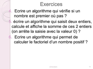 Exercices
4. Ecrire un algorithme qui vérifie si un
nombre est premier où pas ?
5. écrire un algorithme qui saisit deux entiers,
calcule et affiche la somme de ces 2 entiers
(on arrête la saisie avec la valeur 0) ?
6. Ecrire un algorithme qui permet de
calculer le factoriel d’un nombre positif ?
24/02/2023 77
 