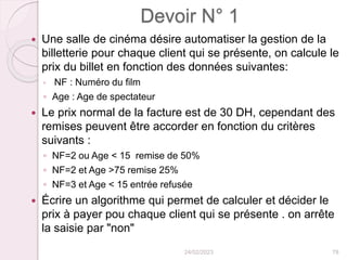 Devoir N° 1
 Une salle de cinéma désire automatiser la gestion de la
billetterie pour chaque client qui se présente, on calcule le
prix du billet en fonction des données suivantes:
◦ NF : Numéro du film
◦ Age : Age de spectateur
 Le prix normal de la facture est de 30 DH, cependant des
remises peuvent être accorder en fonction du critères
suivants :
◦ NF=2 ou Age < 15 remise de 50%
◦ NF=2 et Age >75 remise 25%
◦ NF=3 et Age < 15 entrée refusée
 Écrire un algorithme qui permet de calculer et décider le
prix à payer pou chaque client qui se présente . on arrête
la saisie par "non"
24/02/2023 78
 