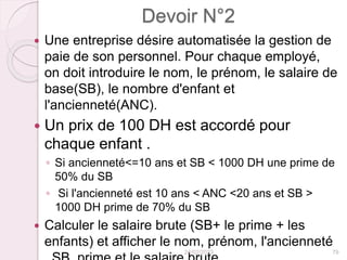 Devoir N°2
 Une entreprise désire automatisée la gestion de
paie de son personnel. Pour chaque employé,
on doit introduire le nom, le prénom, le salaire de
base(SB), le nombre d'enfant et
l'ancienneté(ANC).
 Un prix de 100 DH est accordé pour
chaque enfant .
◦ Si ancienneté<=10 ans et SB < 1000 DH une prime de
50% du SB
◦ Si l'ancienneté est 10 ans < ANC <20 ans et SB >
1000 DH prime de 70% du SB
 Calculer le salaire brute (SB+ le prime + les
enfants) et afficher le nom, prénom, l'ancienneté
24/02/2023 79
 
