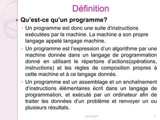 Définition
 Qu’est-ce qu’un programme?
◦ Un programme est donc une suite d'instructions
exécutées par la machine. La machine a son propre
langage appelé langage machine.
◦ Un programme est l’expression d’un algorithme par une
machine donnée dans un langage de programmation
donné en utilisant le répertoire d’actions(opérations,
instructions) et les règles de composition propres à
cette machine et à ce langage donnés.
◦ Un programme est un assemblage et un enchaînement
d’instructions élémentaires écrit dans un langage de
programmation, et exécuté par un ordinateur afin de
traiter les données d’un problème et renvoyer un ou
plusieurs résultats.
24/02/2023 8
 