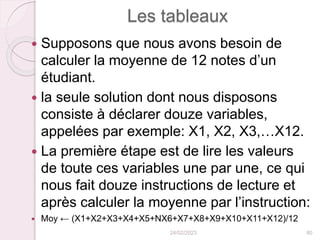 Les tableaux
 Supposons que nous avons besoin de
calculer la moyenne de 12 notes d’un
étudiant.
 la seule solution dont nous disposons
consiste à déclarer douze variables,
appelées par exemple: X1, X2, X3,…X12.
 La première étape est de lire les valeurs
de toute ces variables une par une, ce qui
nous fait douze instructions de lecture et
après calculer la moyenne par l’instruction:
 Moy ← (X1+X2+X3+X4+X5+NX6+X7+X8+X9+X10+X11+X12)/12
24/02/2023 80
 