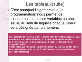 Les tableaux(suite)
 C’est pourquoi l’algorithmique (la
programmation) nous permet de
rassembler toutes ces variables en une
seule, au sein de laquelle chaque valeur
sera désignée par un numéro.
24/02/2023 81
Un ensemble de valeurs portant le même nom de variable et repérées par
un nombre, s’appelle un tableau, ou encore une variable indicée.
Le nombre qui, au sein d’un tableau, sert à repérer chaque valeur
s’appelle l’indice.
Chaque fois que l’on doit désigner un élément du tableau, on fait figurer
le nom du tableau, suivi de l’indice de l’élément, entre parenthèses.
Ex: Nom_tableau(5)
 