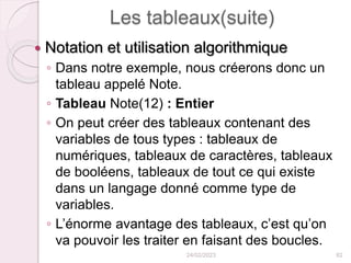 Les tableaux(suite)
 Notation et utilisation algorithmique
◦ Dans notre exemple, nous créerons donc un
tableau appelé Note.
◦ Tableau Note(12) : Entier
◦ On peut créer des tableaux contenant des
variables de tous types : tableaux de
numériques, tableaux de caractères, tableaux
de booléens, tableaux de tout ce qui existe
dans un langage donné comme type de
variables.
◦ L’énorme avantage des tableaux, c’est qu’on
va pouvoir les traiter en faisant des boucles.
24/02/2023 82
 