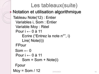 Les tableaux(suite)
 Notation et utilisation algorithmique
Tableau Note(12) : Entier
Variables i, Som : Entier
Variable Moy : Réel
Pour i ← 0 à 11
Ecrire (“Entrez la note n°”, i)
Lire( Note(i))
FPour
Som ← 0
Pour i ← 0 à 11
Som = Som + Note(i)
Fpour
Moy = Som / 12 24/02/2023 83
 