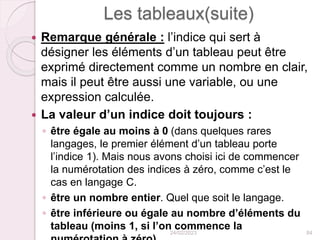 Les tableaux(suite)
 Remarque générale : l’indice qui sert à
désigner les éléments d’un tableau peut être
exprimé directement comme un nombre en clair,
mais il peut être aussi une variable, ou une
expression calculée.
 La valeur d’un indice doit toujours :
◦ être égale au moins à 0 (dans quelques rares
langages, le premier élément d’un tableau porte
l’indice 1). Mais nous avons choisi ici de commencer
la numérotation des indices à zéro, comme c’est le
cas en langage C.
◦ être un nombre entier. Quel que soit le langage.
◦ être inférieure ou égale au nombre d’éléments du
tableau (moins 1, si l’on commence la
24/02/2023 84
 