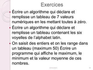 Exercices
 Écrire un algorithme qui déclare et
remplisse un tableau de 7 valeurs
numériques en les mettant toutes à zéro.
 Écrire un algorithme qui déclare et
remplisse un tableau contenant les six
voyelles de l’alphabet latin.
 On saisit des entiers et on les range dans
un tableau (maximum 50) Écrire un
programme qui affiche le maximum, le
minimum et la valeur moyenne de ces
nombres.
24/02/2023 85
 