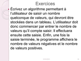Exercices
 Écrivez un algorithme permettant à
l’utilisateur de saisir un nombre
quelconque de valeurs, qui devront être
stockées dans un tableau. L’utilisateur doit
donc commencer par entrer le nombre de
valeurs qu’il compte saisir. Il effectuera
ensuite cette saisie. Enfin, une fois la
saisie terminée, le programme affichera le
nombre de valeurs négatives et le nombre
de valeurs positives.
24/02/2023 86
 