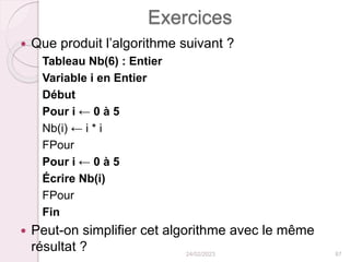 Exercices
 Que produit l’algorithme suivant ?
Tableau Nb(6) : Entier
Variable i en Entier
Début
Pour i ← 0 à 5
Nb(i) ← i * i
FPour
Pour i ← 0 à 5
Écrire Nb(i)
FPour
Fin
 Peut-on simplifier cet algorithme avec le même
résultat ? 24/02/2023 87
 