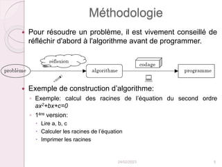 Méthodologie
 Pour résoudre un problème, il est vivement conseillé de
réfléchir d'abord à l'algorithme avant de programmer.
 Exemple de construction d’algorithme:
◦ Exemple: calcul des racines de l’équation du second ordre
ax2+bx+c=0
◦ 1ère version:
 Lire a, b, c
 Calculer les racines de l’équation
 Imprimer les racines
24/02/2023 9
 