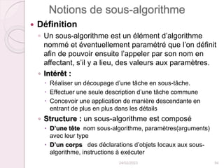 Notions de sous-algorithme
 Définition
◦ Un sous-algorithme est un élément d’algorithme
nommé et éventuellement paramétré que l’on définit
afin de pouvoir ensuite l’appeler par son nom en
affectant, s’il y a lieu, des valeurs aux paramètres.
◦ Intérêt :
 Réaliser un découpage d’une tâche en sous-tâche.
 Effectuer une seule description d’une tâche commune
 Concevoir une application de manière descendante en
entrant de plus en plus dans les détails
◦ Structure : un sous-algorithme est composé
 D’une tête nom sous-algorithme, paramètres(arguments)
avec leur type
 D’un corps des déclarations d’objets locaux aux sous-
algorithme, instructions à exécuter
24/02/2023 94
 