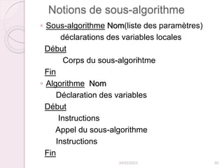 Notions de sous-algorithme
◦ Sous-algorithme Nom(liste des paramètres)
déclarations des variables locales
Début
Corps du sous-algorihtme
Fin
◦ Algorithme Nom
Déclaration des variables
Début
Instructions
Appel du sous-algorithme
Instructions
Fin
24/02/2023 95
 