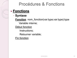Procédures & Fonctions
 Fonctions
◦ Syntaxe
Fonction nom_fonction(var:type;var:type):type
Variable interne;
Début fonction
Instructions;
Retourner variable;
Fin fonction
24/02/2023 97
 