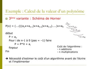 Exemple : Calcul de la valeur d’un polynôme
   3ème variante : Schéma de Horner

P(x) = (….(((anx+an-1)x+an-2)x+an-3)…..)x+a0

début
   P = an
   Pour i de n-1 à 0 (pas = –1) faire
        P = P*X + ai
                                        Coût de l’algorithme :
   finpour
                                        - n additions
Fin                                     - n multiplications

 Nécessité d’estimer le coût d’un algorithme avant de l’écrire
  et l’implémenter
 