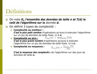 Définitions
   On note Dn l’ensemble des données de taille n et T(d) le
    coût de l’algorithme sur la donnée d.
   On définit 3 types de complexité :
       Complexité au meilleur :
        C'est le plus petit nombre d'opérations qu'aura à exécuter l'algorithme
        sur un jeu de données de taille fixée, ici à n.
       Complexité au pire :
        C'est le plus grand nombre d'opérations qu'aura à exécuter
        l'algorithme sur un jeu de données de taille fixée, ici à n.
       Complexité en moyenne :

        C'est la moyenne des complexités de l'algorithme sur des jeux de
        données de taille n.
 