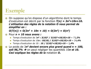 Exemple
   On suppose qu’on dispose d'un algorithme dont le temps
    d'exécution est décrit par la fonction T(n) = 3n2+10n+10.
    L'utilisation des règles de la notation O nous permet de
    simplifier en :
    O(T(n)) = O(3n2 + 10n + 10) = O(3n2) = O(n2)
   Pour n = 10 nous avons :
       Temps d'exécution de 3n2 : 3(10)2 / 3(10)2+10(10)+10 = 73,2%
       Temps d'exécution de 10n : 10(10) / 3(10)2+10(10)+10 = 24,4%
       Temps d'exécution de 10 : 10 / 3(10)2+10(10)+10 = 2,4%
   Le poids de 3n2 devient encore plus grand quand n = 100,
    soit 96,7%  on peut négliger les quantités 10n et 10.
    Ceci explique les règles de la notation O.
 
