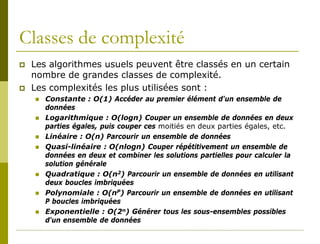 Classes de complexité
   Les algorithmes usuels peuvent être classés en un certain
    nombre de grandes classes de complexité.
   Les complexités les plus utilisées sont :
       Constante : O(1) Accéder au premier élément d'un ensemble de
        données
       Logarithmique : O(logn) Couper un ensemble de données en deux
        parties égales, puis couper ces moitiés en deux parties égales, etc.
       Linéaire : O(n) Parcourir un ensemble de données
       Quasi-linéaire : O(nlogn) Couper répétitivement un ensemble de
        données en deux et combiner les solutions partielles pour calculer la
        solution générale
       Quadratique : O(n2) Parcourir un ensemble de données en utilisant
        deux boucles imbriquées
       Polynomiale : O(nP) Parcourir un ensemble de données en utilisant
        P boucles imbriquées
       Exponentielle : O(2n) Générer tous les sous-ensembles possibles
        d'un ensemble de données
 