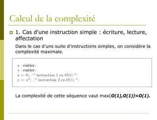 Calcul de la complexité
   1. Cas d'une instruction simple : écriture, lecture,
    affectation
    Dans le cas d'uns suite d'instructions simples, on considère la
    complexité maximale.




    La complexité de cette séquence vaut max(O(1),O(1))=O(1).
 