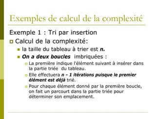 Exemples de calcul de la complexité
Exemple 1 : Tri par insertion
 Calcul de la complexité:
     la taille du tableau à trier est n.
     On a deux boucles imbriquées :
          La première indique l'élément suivant à insérer dans
           la partie triée du tableau.
          Elle effectuera n - 1 itérations puisque le premier
           élément est déjà trié.
          Pour chaque élément donné par la première boucle,
           on fait un parcourt dans la partie triée pour
           déterminer son emplacement.
 