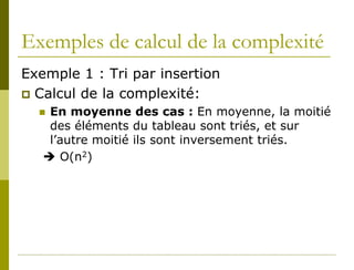Exemples de calcul de la complexité
Exemple 1 : Tri par insertion
 Calcul de la complexité:
   En moyenne des cas : En moyenne, la moitié
    des éléments du tableau sont triés, et sur
    l’autre moitié ils sont inversement triés.
    O(n2)
 