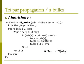 Tri par propagation / à bulles
   Algorithme :
 Procédure tri_Bulle (tab : tableau entier [N] ) i,
   k :entier ;tmp : entier ;
   Pour i de N à 2 faire
        Pour k de 1 à i-1 faire
               Si (tab[k] > tab[k+1]) alors
                       tmp ← tab[k];
                       tab[k] ← tab[k+1];
                       tab[k+1] ← tmp;
               Fin si
        Fin pour                   T(n) = O(n²)
   Fin pour
Fin
 