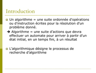 Introduction
Un algorithme = une suite ordonnée d'opérations
 ou d'instruction écrites pour la résolution d'un
 problème donné.
 Algorithme = une suite d’actions que devra
 effectuer un automate pour arriver à partir d’un
 état initial, en un temps fini, à un résultat

   L’algorithmique désigne le processus de
    recherche d’algorithme
 