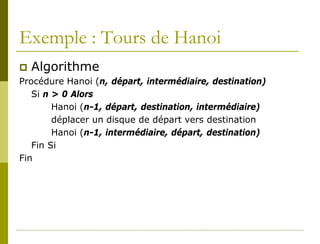 Exemple : Tours de Hanoi
 Algorithme
Procédure Hanoi (n, départ, intermédiaire, destination)
   Si n > 0 Alors
        Hanoi (n-1, départ, destination, intermédiaire)
        déplacer un disque de départ vers destination
        Hanoi (n-1, intermédiaire, départ, destination)
   Fin Si
Fin
 