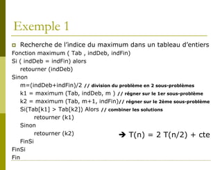 Exemple 1
   Recherche de l’indice du maximum dans un tableau d’entiers
Fonction maximum ( Tab , indDeb, indFin)
Si ( indDeb = indFin) alors
    retourner (indDeb)
Sinon
    m=(indDeb+indFin)/2 // division du problème en 2 sous-problèmes
    k1 = maximum (Tab, indDeb, m ) // régner sur le 1er sous-problème
    k2 = maximum (Tab, m+1, indFin)// régner sur le 2ème sous-problème
    Si(Tab[k1] > Tab[k2]) Alors // combiner les solutions
          retourner (k1)
    Sinon
          retourner (k2)               T(n) = 2 T(n/2) + cte
    FinSi
FinSi
Fin
 