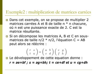 Exemple2 : multiplication de matrices carrées
   Dans cet exemple, on se propose de multiplier 2
    matrices carrées A et B de taille n * n chacune,
    où n est une puissance exacte de 2. C est la
    matrice résultante.
   Si on décompose les matrices A, B et C en sous-
    matrices de taille n/2 * n/2, l'équation C = AB
    peut alors se réécrire :



   Le développement de cette équation donne :
    r = ae+bf ; s = ag+bh; t = ce+df et u = cg+dh
 