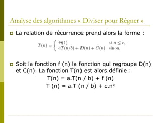 Analyse des algorithmes « Diviser pour Régner »
   La relation de récurrence prend alors la forme :




   Soit la fonction f (n) la fonction qui regroupe D(n)
    et C(n). La fonction T(n) est alors définie :
                 T(n) = a.T(n / b) + f (n)
                T (n) = a.T (n / b) + c.nk
 