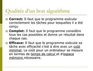 Qualités d’un bon algorithme
   Correct: Il faut que le programme exécute
    correctement les tâches pour lesquelles il a été
    conçu
   Complet: Il faut que le programme considère
    tous les cas possibles et donne un résultat dans
    chaque cas.
   Efficace: Il faut que le programme exécute sa
    tâche avec efficacité c’est à dire avec un coût
    minimal. Le coût pour un ordinateur se mesure
    en termes de temps de calcul et d’espace
    mémoire nécessaire.
 