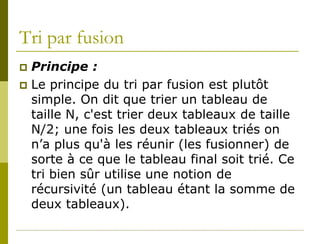 Tri par fusion
 Principe :
 Le principe du tri par fusion est plutôt
  simple. On dit que trier un tableau de
  taille N, c'est trier deux tableaux de taille
  N/2; une fois les deux tableaux triés on
  n’a plus qu'à les réunir (les fusionner) de
  sorte à ce que le tableau final soit trié. Ce
  tri bien sûr utilise une notion de
  récursivité (un tableau étant la somme de
  deux tableaux).
 