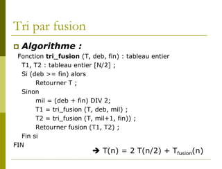 Tri par fusion
 Algorithme :
 Fonction tri_fusion (T, deb, fin) : tableau entier
  T1, T2 : tableau entier [N/2] ;
  Si (deb >= fin) alors
       Retourner T ;
  Sinon
       mil = (deb + fin) DIV 2;
       T1 = tri_fusion (T, deb, mil) ;
       T2 = tri_fusion (T, mil+1, fin)) ;
       Retourner fusion (T1, T2) ;
  Fin si
FIN
                          T(n) = 2 T(n/2) + Tfusion(n)
 
