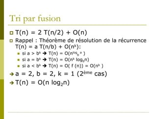 Tri par fusion
   T(n) = 2 T(n/2) + O(n)
   Rappel : Théorème de résolution de la récurrence
    T(n) = a T(n/b) + O(nk):
       si a > bk  T(n) = O(nlogb a )
       si a = bk  T(n) = O(nk logbn)
       si a < bk  T(n) = O( f (n)) = O(nk )
a  = 2, b = 2, k = 1 (2ème cas)
 T(n) = O(n log2n)
 