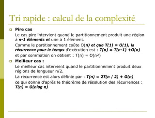Tri rapide : calcul de la complexité
   Pire cas
    Le cas pire intervient quand le partitionnement produit une région
    à n-1 éléments et une à 1 élément.
    Comme le partitionnement coûte O(n) et que T(1) = O(1), la
    récurrence pour le temps d’exécution est : T(n) = T(n-1) +O(n)
    et par sommation on obtient : T(n) = O(n²)
   Meilleur cas :
    Le meilleur cas intervient quand le partitionnement produit deux
    régions de longueur n/2.
    La récurrence est alors définie par : T(n) = 2T(n / 2) + O(n)
    ce qui donne d’après le théorème de résolution des récurrences :
    T(n) = O(nlog n)
 