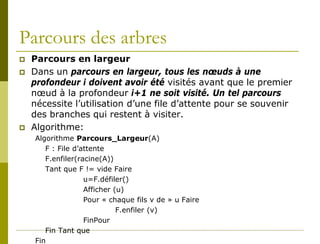 Parcours des arbres
   Parcours en largeur
   Dans un parcours en largeur, tous les nœuds à une
    profondeur i doivent avoir été visités avant que le premier
    nœud à la profondeur i+1 ne soit visité. Un tel parcours
    nécessite l’utilisation d’une file d’attente pour se souvenir
    des branches qui restent à visiter.
   Algorithme:
    Algorithme Parcours_Largeur(A)
       F : File d’attente
       F.enfiler(racine(A))
       Tant que F != vide Faire
                   u=F.défiler()
                   Afficher (u)
                   Pour « chaque fils v de » u Faire
                             F.enfiler (v)
                   FinPour
       Fin Tant que
    Fin
 