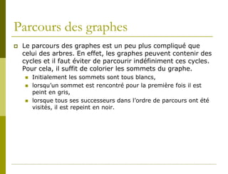 Parcours des graphes
   Le parcours des graphes est un peu plus compliqué que
    celui des arbres. En effet, les graphes peuvent contenir des
    cycles et il faut éviter de parcourir indéfiniment ces cycles.
    Pour cela, il suffit de colorier les sommets du graphe.
       Initialement les sommets sont tous blancs,
       lorsqu’un sommet est rencontré pour la première fois il est
        peint en gris,
       lorsque tous ses successeurs dans l’ordre de parcours ont été
        visités, il est repeint en noir.
 