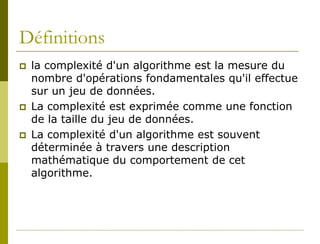Définitions
   la complexité d'un algorithme est la mesure du
    nombre d'opérations fondamentales qu'il effectue
    sur un jeu de données.
   La complexité est exprimée comme une fonction
    de la taille du jeu de données.
   La complexité d'un algorithme est souvent
    déterminée à travers une description
    mathématique du comportement de cet
    algorithme.
 