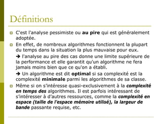 Définitions
   C'est l'analyse pessimiste ou au pire qui est généralement
    adoptée.
   En effet, de nombreux algorithmes fonctionnent la plupart
    du temps dans la situation la plus mauvaise pour eux.
     l'analyse au pire des cas donne une limite supérieure de
    la performance et elle garantit qu'un algorithme ne fera
    jamais moins bien que ce qu'on a établi.
     Un algorithme est dit optimal si sa complexité est la
    complexité minimale parmi les algorithmes de sa classe.
   Même si on s’intéresse quasi-exclusivement à la complexité
    en temps des algorithmes. Il est parfois intéressant de
    s’intéresser à d’autres ressources, comme la complexité en
    espace (taille de l’espace mémoire utilisé), la largeur de
    bande passante requise, etc.
 