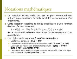Notations mathématiques
   La notation O est celle qui est le plus communément
    utilisée pour expliquer formellement les performances d'un
    algorithme.
   Cette notation exprime la limite supérieure d'une fonction
    dans un facteur constant.

     La notation O reflète la courbe ou l'ordre croissance d'un
    algorithme.
   Les règles de la notation O sont les suivantes :
       Les termes constants : O(c) = O(1)
       Les constantes multiplicatives sont omises : O(cT ) = cO(T) = O(T)
       L'addition est réalisée en prenant le maximum : O(T1) + O(T2) =
        O(T1 + T2) = max(O(T1);O(T2))
       La multiplication reste inchangée mais est parfois réécrite d'une façon
        plus compacte :O(T1)O(T2) = O(T1T2)
 