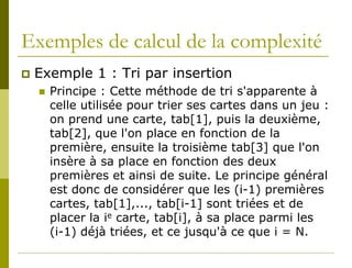 Exemples de calcul de la complexité
   Exemple 1 : Tri par insertion
       Principe : Cette méthode de tri s'apparente à
        celle utilisée pour trier ses cartes dans un jeu :
        on prend une carte, tab[1], puis la deuxième,
        tab[2], que l'on place en fonction de la
        première, ensuite la troisième tab[3] que l'on
        insère à sa place en fonction des deux
        premières et ainsi de suite. Le principe général
        est donc de considérer que les (i-1) premières
        cartes, tab[1],..., tab[i-1] sont triées et de
        placer la ie carte, tab[i], à sa place parmi les
        (i-1) déjà triées, et ce jusqu'à ce que i = N.
 