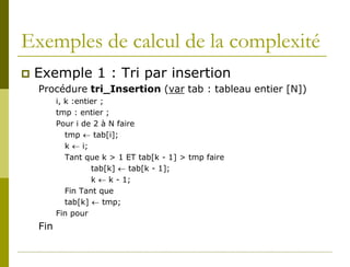 Exemples de calcul de la complexité
   Exemple 1 : Tri par insertion
    Procédure tri_Insertion (var tab : tableau entier [N])
          i, k :entier ;
          tmp : entier ;
          Pour i de 2 à N faire
             tmp ← tab[i];
             k ← i;
             Tant que k > 1 ET tab[k - 1] > tmp faire
                    tab[k] ← tab[k - 1];
                    k ← k - 1;
             Fin Tant que
             tab[k] ← tmp;
          Fin pour
    Fin
 