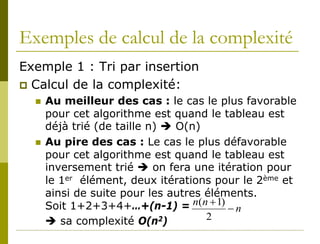 Exemples de calcul de la complexité
Exemple 1 : Tri par insertion
 Calcul de la complexité:
     Au meilleur des cas : le cas le plus favorable
      pour cet algorithme est quand le tableau est
      déjà trié (de taille n)  O(n)
     Au pire des cas : Le cas le plus défavorable
      pour cet algorithme est quand le tableau est
      inversement trié  on fera une itération pour
      le 1er élément, deux itérations pour le 2ème et
      ainsi de suite pour les autres éléments.
      Soit 1+2+3+4+…+(n-1) = n(n + 1) − n
       sa complexité O(n2)          2
 