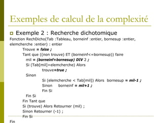 Exemples de calcul de la complexité
   Exemple 2 : Recherche dichotomique
Fonction RechDicho(Tab :Tableau, borneinf :entier, bornesup :entier,
elemcherche :entier) : entier
       Trouve = false ;
       Tant que ((non trouve) ET (borneinf<=bornesup)) faire
         mil = (borneinf+bornesup) DIV 2 ;
         Si (Tab[mil]=elemcherche) Alors
                  trouve=true ;
         Sinon
                  Si (elemcherche < Tab[mil]) Alors bornesup = mil-1 ;
                  Sinon    borneinf = mil+1 ;
                  Fin Si
         Fin Si
       Fin Tant que
       Si (trouve) Alors Retourner (mil) ;
       Sinon Retourner (-1) ;
       Fin Si
Fin
 