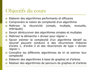 Objectifs du cours
   Elaborer des algorithmes performants et efficaces
   Comprendre la notion de complexité d’un algorithme
   Maîtriser la récursivité (simple, multiple, mutuelle,
    imbriquée)
   Savoir dérécursiver des algorithmes simples et multiples
   Maîtriser la démarche « diviser pour régner »
   Savoir estimer la complexité d’un algorithme itératif ou
    récursif pouvant conduire à des récurrences linéaires
    d’ordre 1, d’ordre 2 et des récurrences de type « diviser
    régner »
   Connaître les différents algorithmes de tri et estimer leur
    complexité
   Elaborer des algorithmes à base de graphes et d’arbres
   Réaliser des algorithmes de parcours de graphes et d’arbres
 